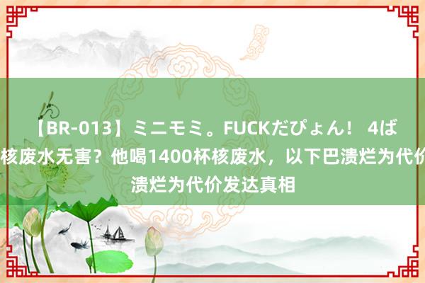 【BR-013】ミニモミ。FUCKだぴょん！ 4ばん 日本称核废水无害？他喝1400杯核废水，以下巴溃烂为代价发达真相