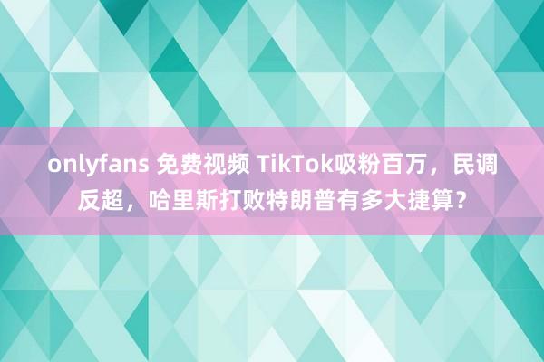 onlyfans 免费视频 TikTok吸粉百万，民调反超，哈里斯打败特朗普有多大捷算？