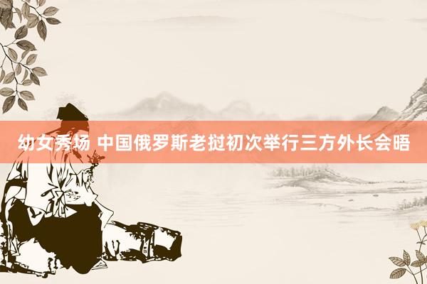 幼女秀场 中国俄罗斯老挝初次举行三方外长会晤