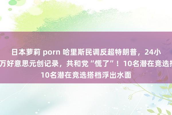 日本萝莉 porn 哈里斯民调反超特朗普，24小时吸金8100万好意思元创记录，共和党“慌了”！10名潜在竞选搭档浮出水面