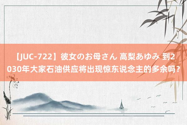 【JUC-722】彼女のお母さん 高梨あゆみ 到2030年大家石油供应将出现惊东说念主的多余吗？