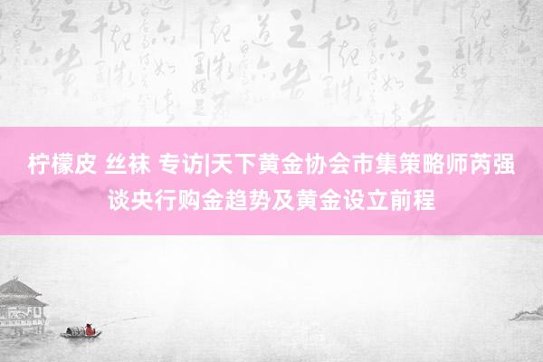 柠檬皮 丝袜 专访|天下黄金协会市集策略师芮强谈央行购金趋势及黄金设立前程