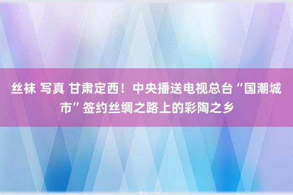 丝袜 写真 甘肃定西！中央播送电视总台“国潮城市”签约丝绸之路上的彩陶之乡