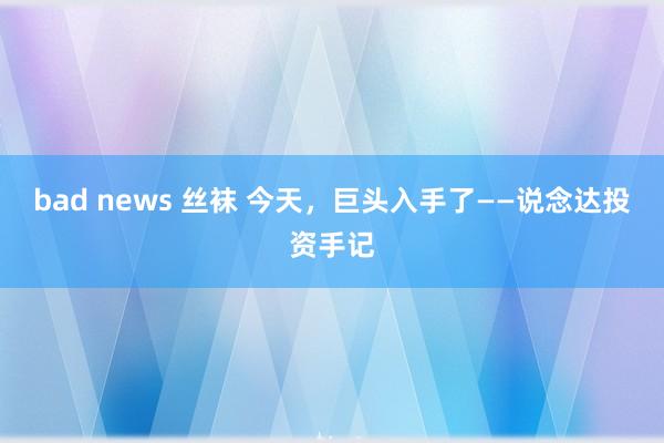 bad news 丝袜 今天，巨头入手了——说念达投资手记