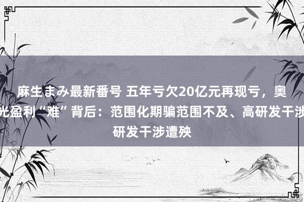 麻生まみ最新番号 五年亏欠20亿元再现亏，奥比中光盈利“难”背后：范围化期骗范围不及、高研发干涉遭殃