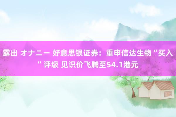 露出 オナニー 好意思银证券：重申信达生物“买入”评级 见识价飞腾至54.1港元