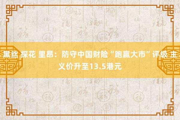 黑丝 探花 里昂：防守中国财险“跑赢大市”评级 主义价升至13.5港元