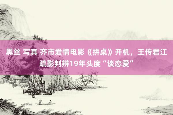 黑丝 写真 齐市爱情电影《拼桌》开机，王传君江疏影判辨19年头度“谈恋爱”