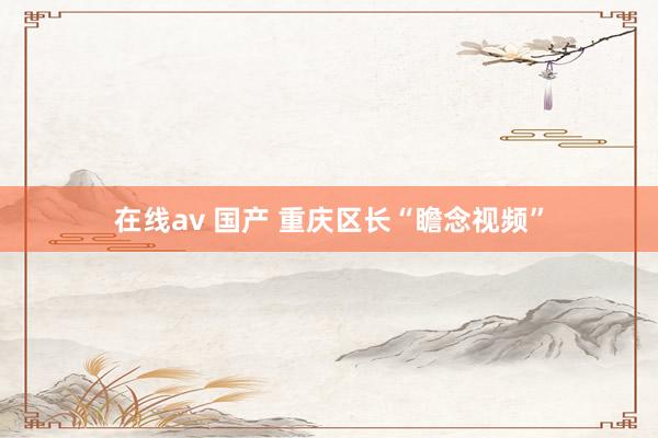 在线av 国产 重庆区长“瞻念视频”