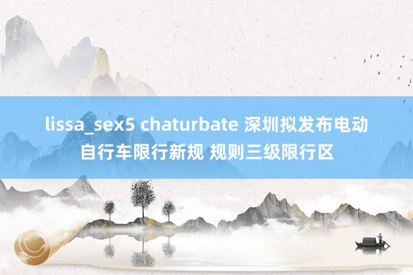 lissa_sex5 chaturbate 深圳拟发布电动自行车限行新规 规则三级限行区