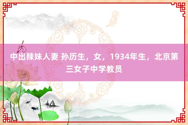 中出辣妹人妻 孙历生，女，1934年生，北京第三女子中学教员