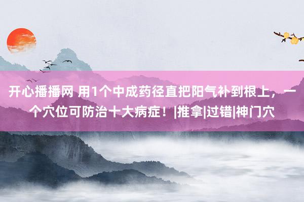 开心播播网 用1个中成药径直把阳气补到根上，一个穴位可防治十大病症！|推拿|过错|神门穴