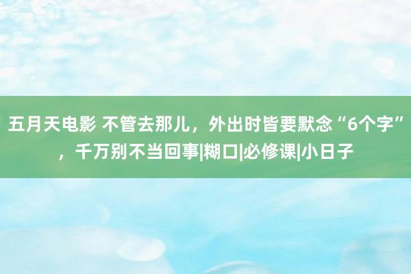 五月天电影 不管去那儿，外出时皆要默念“6个字”，千万别不当回事|糊口|必修课|小日子