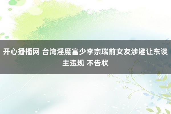 开心播播网 台湾淫魔富少李宗瑞前女友涉避让东谈主违规 不告状