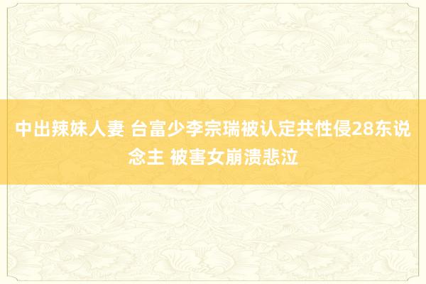 中出辣妹人妻 台富少李宗瑞被认定共性侵28东说念主 被害女崩溃悲泣