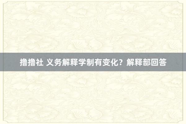 撸撸社 义务解释学制有变化？解释部回答