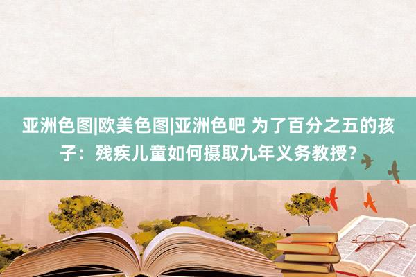 亚洲色图|欧美色图|亚洲色吧 为了百分之五的孩子：残疾儿童如何摄取九年义务教授？