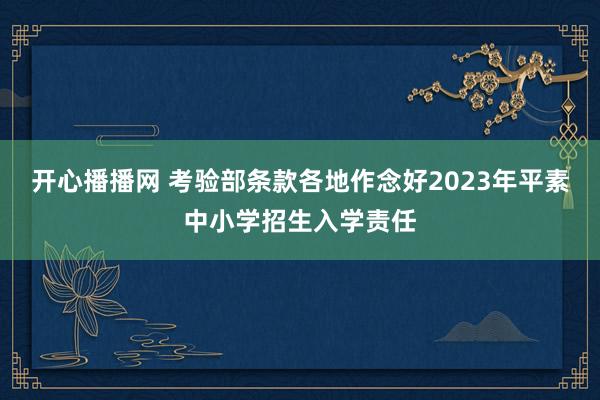 开心播播网 考验部条款各地作念好2023年平素中小学招生入学责任