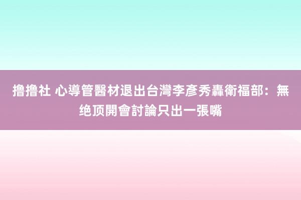 撸撸社 心導管醫材退出台灣　李彥秀轟衛福部：無绝顶開會討論只出一張嘴