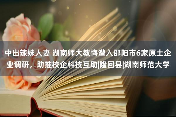 中出辣妹人妻 湖南师大教悔潜入邵阳市6家原土企业调研，助推校企科技互助|隆回县|湖南师范大学