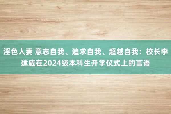 淫色人妻 意志自我、追求自我、超越自我：校长李建威在2024级本科生开学仪式上的言语