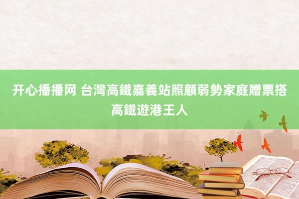 开心播播网 台灣高鐵嘉義站照顧弱勢家庭　贈票搭高鐵遊港王人