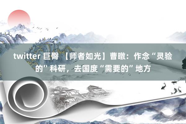 twitter 巨臀 【师者如光】曹暾：作念“灵验的”科研，去国度“需要的”地方