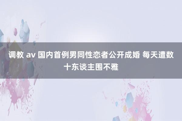 调教 av 国内首例男同性恋者公开成婚 每天遭数十东谈主围不雅