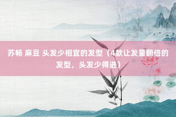 苏畅 麻豆 头发少相宜的发型（4款让发量翻倍的发型，头发少得进）